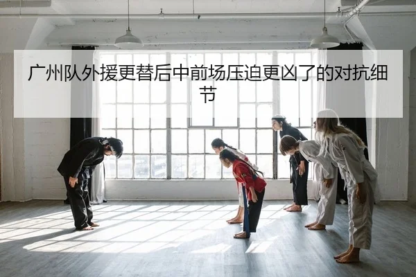 广州队外援更替后中前场压迫更凶了的对抗细节