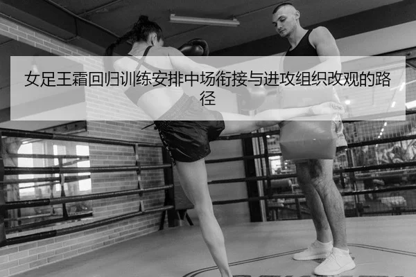 女足王霜回归训练安排中场衔接与进攻组织改观的路径